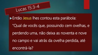 Então Jesus lhes contou esta parábola:
"Qual de vocês que, possuindo cem ovelhas, e
perdendo uma, não deixa as noventa e nove
no campo e vai atrás da ovelha perdida, até
encontrá-la?
 