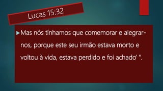 Mas nós tínhamos que comemorar e alegrar-
nos, porque este seu irmão estava morto e
voltou à vida, estava perdido e foi achado’ ".
 