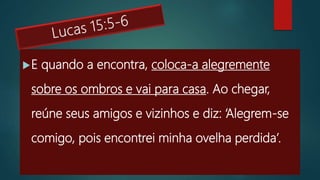 E quando a encontra, coloca-a alegremente
sobre os ombros e vai para casa. Ao chegar,
reúne seus amigos e vizinhos e diz: ‘Alegrem-se
comigo, pois encontrei minha ovelha perdida’.
 