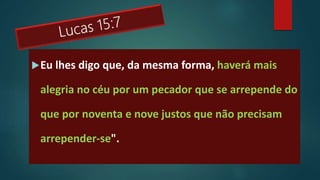 Eu lhes digo que, da mesma forma, haverá mais
alegria no céu por um pecador que se arrepende do
que por noventa e nove justos que não precisam
arrepender-se".
 