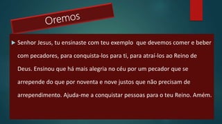  Senhor Jesus, tu ensinaste com teu exemplo que devemos comer e beber
com pecadores, para conquista-los para ti, para atraí-los ao Reino de
Deus. Ensinou que há mais alegria no céu por um pecador que se
arrepende do que por noventa e nove justos que não precisam de
arrependimento. Ajuda-me a conquistar pessoas para o teu Reino. Amém.
 