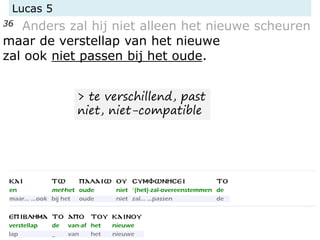 Lucas 5
36 Anders zal hij niet alleen het nieuwe scheuren
maar de verstellap van het nieuwe
zal ook niet passen bij het oude.
> te verschillend, past
niet, niet-compatible
 