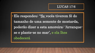 LUCAS 17:6
•Ele respondeu: "Se vocês tiverem fé do
tamanho de uma semente de mostarda,
poderão dizer a esta amoreira: ‘Arranque-
se e plante-se no mar’, e ela lhes
obedecerá.
 