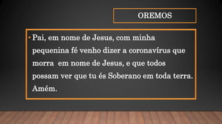 OREMOS
• Pai, em nome de Jesus, com minha
pequenina fé venho dizer a coronavírus que
morra em nome de Jesus, e que todos
possam ver que tu és Soberano em toda terra.
Amém.
 