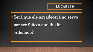 LUCAS 17:9
•Será que ele agradecerá ao servo
por ter feito o que lhe foi
ordenado?
 