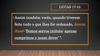 LUCAS 17:10
•Assim também vocês, quando tiverem
feito tudo o que lhes for ordenado, devem
dizer: ‘Somos servos inúteis; apenas
cumprimos o nosso dever’ ".
 