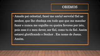 OREMOS
• Amado pai celestial, fazei-me um(a) servo(a) fiel ao
senhor, que lhe obedeça em tudo que que me mandar
fazer e nunca me orgulhe ou queira favores por isto,
pois esse é o meu dever, ser fiel, como tu és fiel. Assim
estarei glorificando o Senhor . Em nome de Jesus.
Amém.
 