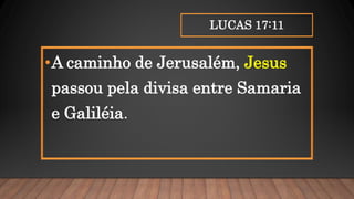 LUCAS 17:11
•A caminho de Jerusalém, Jesus
passou pela divisa entre Samaria
e Galiléia.
 