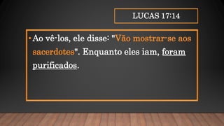 LUCAS 17:14
•Ao vê-los, ele disse: "Vão mostrar-se aos
sacerdotes". Enquanto eles iam, foram
purificados.
 