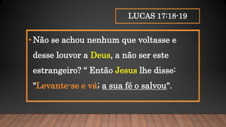 LUCAS 17:18-19
•Não se achou nenhum que voltasse e
desse louvor a Deus, a não ser este
estrangeiro? “ Então Jesus lhe disse:
"Levante-se e vá; a sua fé o salvou".
 
