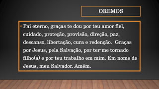 OREMOS
• Pai eterno, graças te dou por teu amor fiel,
cuidado, proteção, provisão, direção, paz,
descanso, libertação, cura e redenção. Graças
por Jesus, pela Salvação, por ter-me tornado
filho(a) e por teu trabalho em mim. Em nome de
Jesus, meu Salvador. Amém.
 