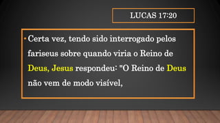 LUCAS 17:20
•Certa vez, tendo sido interrogado pelos
fariseus sobre quando viria o Reino de
Deus, Jesus respondeu: "O Reino de Deus
não vem de modo visível,
 