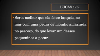 LUCAS 17:2
•Seria melhor que ela fosse lançada no
mar com uma pedra de moinho amarrada
no pescoço, do que levar um desses
pequeninos a pecar.
 