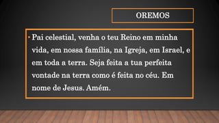 OREMOS
• Pai celestial, venha o teu Reino em minha
vida, em nossa família, na Igreja, em Israel, e
em toda a terra. Seja feita a tua perfeita
vontade na terra como é feita no céu. Em
nome de Jesus. Amém.
 