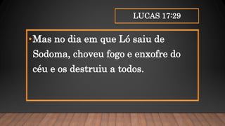 LUCAS 17:29
•Mas no dia em que Ló saiu de
Sodoma, choveu fogo e enxofre do
céu e os destruiu a todos.
 