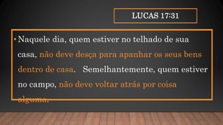LUCAS 17:31
•Naquele dia, quem estiver no telhado de sua
casa, não deve desça para apanhar os seus bens
dentro de casa. Semelhantemente, quem estiver
no campo, não deve voltar atrás por coisa
alguma.
 