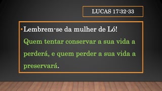 LUCAS 17:32-33
•Lembrem-se da mulher de Ló!
Quem tentar conservar a sua vida a
perderá, e quem perder a sua vida a
preservará.
 