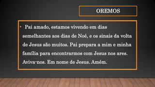 OREMOS
• Pai amado, estamos vivendo em dias
semelhantes aos dias de Noé, e os sinais da volta
de Jesus são muitos. Pai prepara a mim e minha
família para encontrarmos com Jesus nos ares.
Aviva-nos. Em nome de Jesus. Amém.
 