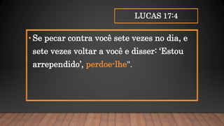 LUCAS 17:4
•Se pecar contra você sete vezes no dia, e
sete vezes voltar a você e disser: ‘Estou
arrependido’, perdoe-lhe".
 