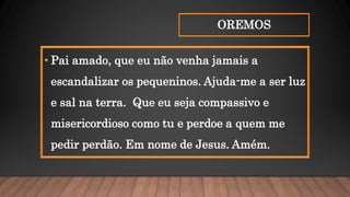 OREMOS
• Pai amado, que eu não venha jamais a
escandalizar os pequeninos. Ajuda-me a ser luz
e sal na terra. Que eu seja compassivo e
misericordioso como tu e perdoe a quem me
pedir perdão. Em nome de Jesus. Amém.
 
