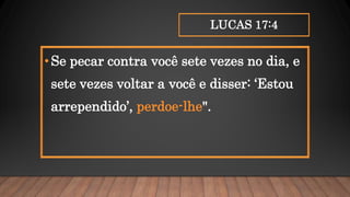 LUCAS 17:4
•Se pecar contra você sete vezes no dia, e
sete vezes voltar a você e disser: ‘Estou
arrependido’, perdoe-lhe".
 
