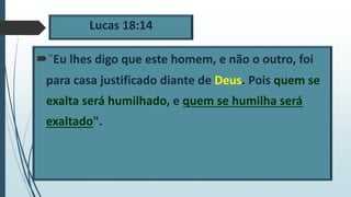 Lucas 18:14
"Eu lhes digo que este homem, e não o outro, foi
para casa justificado diante de Deus. Pois quem se
exalta será humilhado, e quem se humilha será
exaltado".
 