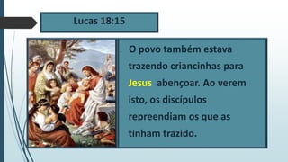 Lucas 18:15
 O povo também estava
trazendo criancinhas para
Jesus abençoar. Ao verem
isto, os discípulos
repreendiam os que as
tinham trazido.
 
