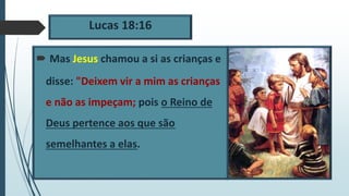 Lucas 18:16
 Mas Jesus chamou a si as crianças e
disse: "Deixem vir a mim as crianças
e não as impeçam; pois o Reino de
Deus pertence aos que são
semelhantes a elas.
 
