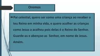 Oremos
Pai celestial, quero ser como uma criança ao receber o
teu Reino em minha vida, e quero acolher as crianças
como Jesus a acolheu pois delas é o Reino do Senhor.
Guarde-as e abençoe-as Senhor, em nome de Jesus.
Amém.
 