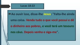 Lucas 18:22
Ao ouvir isso, disse-lhe Jesus: "Falta-lhe ainda
uma coisa. Venda tudo o que você possui e dê
o dinheiro aos pobres, e você terá um tesouro
nos céus. Depois venha e siga-me".
 