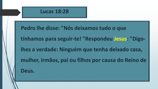 Lucas 18:28
 Pedro lhe disse: "Nós deixamos tudo o que
tínhamos para seguir-te! "Respondeu Jesus: "Digo-
lhes a verdade: Ninguém que tenha deixado casa,
mulher, irmãos, pai ou filhos por causa do Reino de
Deus.
 