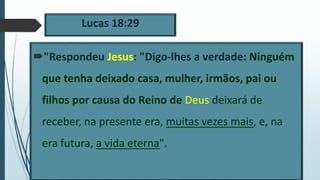 Lucas 18:29
"Respondeu Jesus: "Digo-lhes a verdade: Ninguém
que tenha deixado casa, mulher, irmãos, pai ou
filhos por causa do Reino de Deus deixará de
receber, na presente era, muitas vezes mais, e, na
era futura, a vida eterna".
 