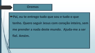 Oremos
Pai, eu te entrego tudo que sou e tudo o que
tenho. Quero seguir Jesus com coração inteiro, sem
me prender a nada deste mundo. Ajuda-me a ser
fiel. Amém.
 