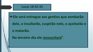 Lucas 18:32-33
Ele será entregue aos gentios que zombarão
dele, o insultarão, cuspirão nele, o açoitarão e
o matarão.
No terceiro dia ele ressuscitará".
 