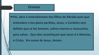 Oremos
Pai, abre o entendimento dos filhos de Abraão para que
entendam o teu plano perfeito, Jesus, o Cordeiro sem
defeito que se fez homem, sofreu morreu e ressuscitou
para salvar . Que eles reconheçam que Jesus é o Messias,
o Cristo. Em nome de Jesus. Amém.
 