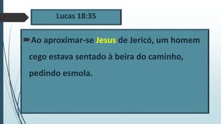 Lucas 18:35
Ao aproximar-se Jesus de Jericó, um homem
cego estava sentado à beira do caminho,
pedindo esmola.
 