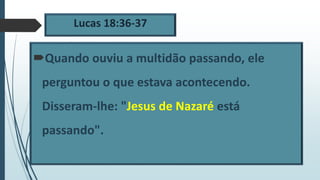 Lucas 18:36-37
Quando ouviu a multidão passando, ele
perguntou o que estava acontecendo.
Disseram-lhe: "Jesus de Nazaré está
passando".
 