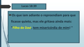 Lucas 18:39
Os que iam adiante o repreendiam para que
ficasse quieto, mas ele gritava ainda mais:
"Filho de Davi, tem misericórdia de mim! "
 