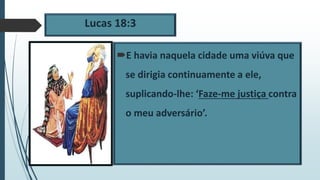 Lucas 18:3
E havia naquela cidade uma viúva que
se dirigia continuamente a ele,
suplicando-lhe: ‘Faze-me justiça contra
o meu adversário’.
 