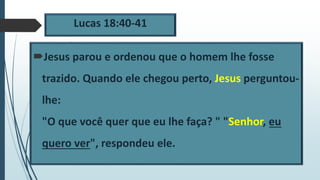 Lucas 18:40-41
Jesus parou e ordenou que o homem lhe fosse
trazido. Quando ele chegou perto, Jesus perguntou-
lhe:
"O que você quer que eu lhe faça? " "Senhor, eu
quero ver", respondeu ele.
 
