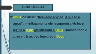 Lucas 18:42-43
Jesus lhe disse: "Recupere a visão! A sua fé o
curou". Imediatamente ele recuperou a visão; e
seguia a Jesus glorificando a Deus. Quando todo o
povo viu isso, deu louvores a Deus.
 