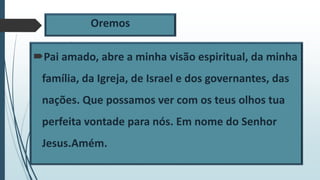 Oremos
Pai amado, abre a minha visão espiritual, da minha
família, da Igreja, de Israel e dos governantes, das
nações. Que possamos ver com os teus olhos tua
perfeita vontade para nós. Em nome do Senhor
Jesus.Amém.
 