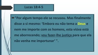 Lucas 18:4-5
"Por algum tempo ele se recusou. Mas finalmente
disse a si mesmo: ‘Embora eu não tema a Deus e
nem me importe com os homens, esta viúva está
me aborrecendo; vou fazer-lhe justiça para que ela
não venha me importunar’ ".
 