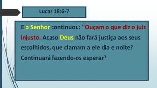 Lucas 18:6-7
 E o Senhor continuou: "Ouçam o que diz o juiz
injusto. Acaso Deus não fará justiça aos seus
escolhidos, que clamam a ele dia e noite?
Continuará fazendo-os esperar?
 