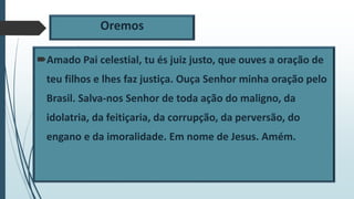 Oremos
Amado Pai celestial, tu és juiz justo, que ouves a oração de
teu filhos e lhes faz justiça. Ouça Senhor minha oração pelo
Brasil. Salva-nos Senhor de toda ação do maligno, da
idolatria, da feitiçaria, da corrupção, da perversão, do
engano e da imoralidade. Em nome de Jesus. Amém.
 
