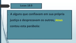 Lucas 18:9
 A alguns que confiavam em sua própria
justiça e desprezavam os outros, Jesus
contou esta parábola:
 