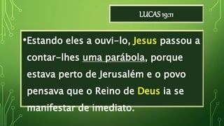 LUCAS 19:11
•Estando eles a ouvi-lo, Jesus passou a
contar-lhes uma parábola, porque
estava perto de Jerusalém e o povo
pensava que o Reino de Deus ia se
manifestar de imediato.
 