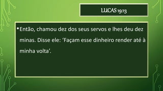 LUCAS 19:13
•Então, chamou dez dos seus servos e lhes deu dez
minas. Disse ele: ‘Façam esse dinheiro render até à
minha volta’.
 