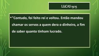 LUCAS 19:15
•"Contudo, foi feito rei e voltou. Então mandou
chamar os servos a quem dera o dinheiro, a fim
de saber quanto tinham lucrado.
 