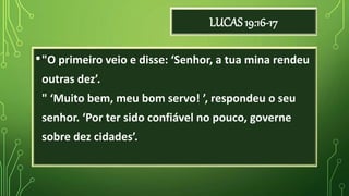 LUCAS 19:16-17
•"O primeiro veio e disse: ‘Senhor, a tua mina rendeu
outras dez’.
" ‘Muito bem, meu bom servo! ’, respondeu o seu
senhor. ‘Por ter sido confiável no pouco, governe
sobre dez cidades’.
 